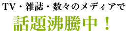 TV・雑誌・数々のメディアで話題沸騰中！